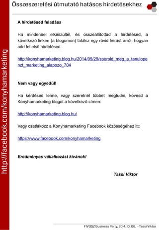 A hirdetésed feladása
Ha mindennel elkészültél, és összeállítottad a hirdetésed, a
következő linken (a blogomon) találsz egy rövid leírást arról, hogyan
add fel első hirdetésed.
http://konyhamarketing.blog.hu/2014/09/29/sporold_meg_a_tanulope
nzt_marketing_alapozo_704
Nem vagy egyedül!
Ha kérdésed lenne, vagy szeretnél többet megtudni, kövesd a
Konyhamarketing blogot a következő címen:
http://konyhamarketing.blog.hu/
Vagy csatlakozz a Konyhamarketing Facebook közösségéhez itt:
https://www.facebook.com/konyhamarketing
Eredményes vállalkozást kívánok!
Tassi Viktor
 