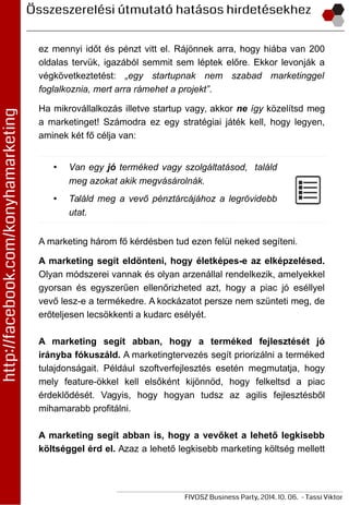 ez mennyi időt és pénzt vitt el. Rájönnek arra, hogy hiába van 200
oldalas tervük, igazából semmit sem léptek előre. Ekkor levonják a
végkövetkeztetést: „egy startupnak nem szabad marketinggel
foglalkoznia, mert arra rámehet a projekt”.
Ha mikrovállalkozás illetve startup vagy, akkor ne így közelítsd meg
a marketinget! Számodra ez egy stratégiai játék kell, hogy legyen,
aminek két fő célja van:
• Van egy jó terméked vagy szolgáltatásod, találd
meg azokat akik megvásárolnák.
• Találd meg a vevő pénztárcájához a legrövidebb
utat.
A marketing három fő kérdésben tud ezen felül neked segíteni.
A marketing segít eldönteni, hogy életképes-e az elképzelésed.
Olyan módszerei vannak és olyan arzenállal rendelkezik, amelyekkel
gyorsan és egyszerűen ellenőrizheted azt, hogy a piac jó eséllyel
vevő lesz-e a termékedre. A kockázatot persze nem szünteti meg, de
erőteljesen lecsökkenti a kudarc esélyét.
A marketing segít abban, hogy a terméked fejlesztését jó
irányba fókuszáld. A marketingtervezés segít priorizálni a terméked
tulajdonságait. Például szoftverfejlesztés esetén megmutatja, hogy
mely feature-ökkel kell elsőként kijönnöd, hogy felkeltsd a piac
érdeklődését. Vagyis, hogy hogyan tudsz az agilis fejlesztésből
mihamarabb profitálni.
A marketing segít abban is, hogy a vevőket a lehető legkisebb
költséggel érd el. Azaz a lehető legkisebb marketing költség mellett
 