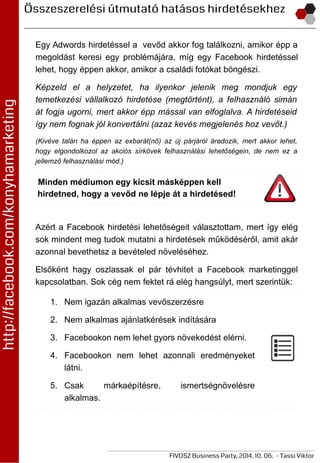 Egy Adwords hirdetéssel a vevőd akkor fog találkozni, amikor épp a
megoldást keresi egy problémájára, míg egy Facebook hirdetéssel
lehet, hogy éppen akkor, amikor a családi fotókat böngészi.
Képzeld el a helyzetet, ha ilyenkor jelenik meg mondjuk egy
temetkezési vállalkozó hirdetése (megtörtént), a felhasználó simán
át fogja ugorni, mert akkor épp mással van elfoglalva. A hirdetéseid
így nem fognak jól konvertálni (azaz kevés megjelenés hoz vevőt.)
(Kivéve talán ha éppen az exbarát(nő) az új párjáról áradozik, mert akkor lehet,
hogy elgondolkozol az akciós sírkövek felhasználási lehetőségein, de nem ez a
jellemző felhasználási mód.)
Minden médiumon egy kicsit másképpen kell
hirdetned, hogy a vevőd ne lépje át a hirdetésed!
Azért a Facebook hirdetési lehetőségeit választottam, mert így elég
sok mindent meg tudok mutatni a hirdetések működéséről, amit akár
azonnal bevethetsz a bevételed növeléséhez.
Elsőként hagy oszlassak el pár tévhitet a Facebook marketinggel
kapcsolatban. Sok cég nem fektet rá elég hangsúlyt, mert szerintük:
1. Nem igazán alkalmas vevőszerzésre
2. Nem alkalmas ajánlatkérések indítására
3. Facebookon nem lehet gyors növekedést elérni.
4. Facebookon nem lehet azonnali eredményeket
látni.
5. Csak márkaépítésre, ismertségnövelésre
alkalmas.
 