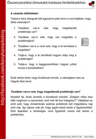 A vásárlás élőfeltételei
Tudod-e hány dolognak kell egyszerre jelen lenni a vevő fejében, hogy
tőled vásároljon?
1. Tisztában van-e vele, hogy megoldandó
problémája van?
2. Tisztában van-e vele, hogy van megoldás a
problémájára?
3. Tisztában van-e a vevő vele, hogy a te terméked a
megoldás?
4. Tudja-e, hogy a te terméked hogyan oldja meg a
problémáját?
5. Tudja-e, hogy a legegyszerűbben hogyan juthat
hozzá a termékedhez?
Ezek elsőre lehet, hogy triviálisnak tűnnek, a valóságban nem az.
Vegyük őket sorra:
Tisztában van-e vele, hogy megoldandó problémája van?
Kezeket fel, kinek ismerős a következő mondat: „Drágám mikor lesz
időd meghúzni a csavarokat, amit már fél éve halogatsz?” Valójában ez
arról szól, hogy mindenkinek számos problémát kell megoldania nap
mint nap. Így sajnos vele jár, hogy egyik-másik kiesik a figyelmünkből.
Első lépésben a lehetséges vevő figyelmét vissza kell terelni a
problémára.
 