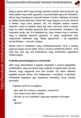 lebeg a szeme előtt, hogy bemegy, leemeli a polcról, fizet és távozik. Így
hiába találná meg valaki ugyanazt a csavarbehajtót egy profi kisboltban,
ahhoz hogy hozzájusson meg kell keresni a boltot a térképen (mondjuk
ez inkább pestre jellemző), tudnia kell, hogy hogyan jut el oda, felmerül
a kérdés, hogy tud-e parkolni, stb. Ha drágább eszközt kellene
vásárolni, akkor jó eséllyel utána fog nézni mennyire stabil a kisbolt,
hogy ha valaki mondjuk garanciát akar érvényesíteni, mondtak-e róla
rosszakat vevők, stb. A te feladatod az, hogy mutasd meg a vevőnek,
hogy a vásárlási folyamat egyszerű, te pedig megbízható bolt,
megbízható vállalkozó vagy. Nálad egyszerűen – de legalábbis
kiszámíthatóan – mennek a dolgok.
Neked mind a hirdetésed (vagy hirdetéssorozatod), mind a landing
page-ed (vagyis azt az oldalt, amire a vevőd a hirdetésről érkezik - erről
még lesz szó) úgy kell kialakítanod, hogy mindezekre egyértelmű
választ kapjon.
A döntés pszichológiája és a motivációk
Attól, hogy elkészítetted a legjobb megoldást a piacod legégetőbb
problémájára, még nem biztos hogy vásárolni is fognak tőled. Azt kell
elérned, hogy vágyjanak arra amit kínálsz. Ezt elérni időnként
legalább annyira nehéz, mint kifejleszteni a terméked. A döntések
működését legjobban egy klasszikus marketing viccel tudnám
bemutatni:
A gyerek rohan be az apjához:
- Apa, apa! Itt a cirkusz a városban, menjünk el!
- Erre nekem nincs időm, kisfiam.
- De apa, az van a plakáton, hogy egy meztelen nő lovagol
egy
tigrisen!
 