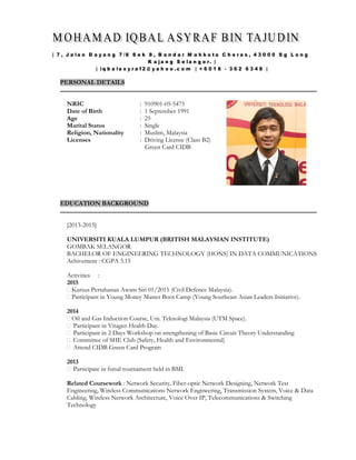 PERSONAL DETAILS
NRIC
Date of Birth
Age
Marital Status
Religion, Nationality
Licenses
: 910901-05-5475
: 1 September 1991
: 25
: Single
: Muslim, Malaysia
: Driving License (Class B2)
Green Card CIDB
EDUCATION BACKGROUND
[2013-2015]
UNIVERSITI KUALA LUMPUR (BRITISH MALAYSIAN INSTITUTE)
GOMBAK SELANGOR
BACHELOR OF ENGINEERING TECHNOLOGY (HONS) IN DATA COMMUNICATIONS
Achivement : CGPA 3.15
Activities :
2015
Kursus Pertahanan Awam Siri 01/2015 (Civil Defence Malaysia).
Participant in Young Money Master Boot Camp (Young Southeast Asian Leaders Initiative).
2014
Oil and Gas Induction Course, Uni. Teknologi Malaysia (UTM Space).
Participant in Vitagen Health Day.
Participant in 2 Days Workshop on strengthening of Basic Circuit Theory Understanding
Committee of SHE Club (Safety, Health and Environmental)
Attend CIDB Green Card Program
2013
Participate in futsal tournament held in BMI.
Related Coursework : Network Security, Fiber-optic Network Designing, Network Test
Engineering, Wireless Communications Network Engineering, Transmission System, Voice & Data
Cabling, Wireless Network Architecture, Voice Over IP, Telecommunications & Switching
Technology
 