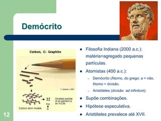 Demócrito

                 Filosofia Indiana (2000 a.c.):
                 matéria=agregado pequenas
                 partículas.
                 Atomistas (400 a.c.):
                  –   Demócrito (Átomo, do grego: a = não,
                      thomo = divisão.
                  –   Aristóteles (divisão ad infinitum).

                 Supõe combinações.
                 Hipótese especulativa.
12               Aristóteles prevalece até XVII.
 
