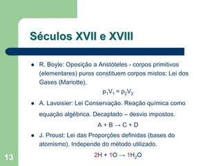 Séculos XVII e XVIII

      R. Boyle: Oposição a Aristóteles - corpos primitivos
      (elementares) puros constituem corpos mistos; Lei dos
      Gases (Mariotte).
                            p1V1 = p2V2
      A. Lavoisier: Lei Conservação. Reação química como
      equação algébrica. Decaptado – desvio impostos.
                           A+B→C+D
      J. Proust: Lei das Proporções definidas (bases do
      atomismo). Independe do método utilizado.

13                       2H + 1O → 1H2O
 