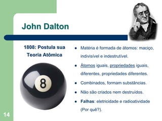 John Dalton

     1808: Postula sua   Matéria é formada de átomos: maciço,
      Teoria Atômica     indivisível e indestrutível.

                         Átomos iguais, propriedades iguais,
                         diferentes, propriedades diferentes.

                         Combinados, formam substâncias.

                         Não são criados nem destruídos.

                         Falhas: eletricidade e radioatividade
                         (Por quê?).
14
 