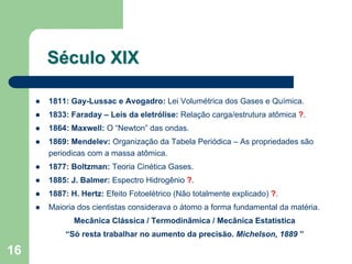 Século XIX

     1811: Gay-Lussac e Avogadro: Lei Volumétrica dos Gases e Química.
     1833: Faraday – Leis da eletrólise: Relação carga/estrutura atômica ?.
     1864: Maxwell: O “Newton” das ondas.
     1869: Mendelev: Organização da Tabela Periódica – As propriedades são
     periodicas com a massa atômica.
     1877: Boltzman: Teoria Cinética Gases.
     1885: J. Balmer: Espectro Hidrogênio ?.
     1887: H. Hertz: Efeito Fotoelétrico (Não totalmente explicado) ?.
     Maioria dos cientistas considerava o átomo a forma fundamental da matéria.
            Mecânica Clássica / Termodinâmica / Mecânica Estatística
         “Só resta trabalhar no aumento da precisão. Michelson, 1889 ”

16
 