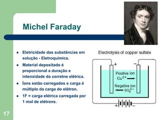 Michel Faraday

     Eletricidade das substâncias em
     solução - Eletroquímica.
     Material depositado é
     proporcional a duração e
     intensidade da corretne elétrica.
     Íons estão carregados e carga é
     múltiplo da carga do elétron.
     1F = carga elétrica carregada por
     1 mol de elétrons.


17
 