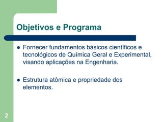 Objetivos e Programa

     Fornecer fundamentos básicos científicos e
     tecnológicos de Química Geral e Experimental,
     visando aplicações na Engenharia.

     Estrutura atômica e propriedade dos
     elementos.



2
 