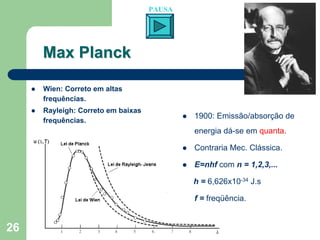 PAUSA




     Max Planck

     Wien: Correto em altas
     frequências.
     Rayleigh: Correto em baixas
                                           1900: Emissão/absorção de
     frequências.
                                           energia dá-se em quanta.

                                           Contraria Mec. Clássica.

                                           E=nhf com n = 1,2,3,...

                                           h = 6,626x10-34 J.s

                                           f = freqüência.


26
 