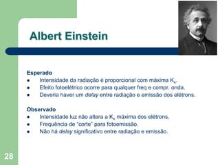 Albert Einstein


     Esperado
         Intensidade da radiação é proporcional com máxima Ke.
         Efeito fotoelétrico ocorre para qualquer freq e compr. onda.
         Deveria haver um delay entre radiação e emissão dos elétrons.

     Observado
         Intensidade luz não altera a Ke máxima dos elétrons.
         Frequência de “corte” para fotoemissão.
         Não há delay significativo entre radiação e emissão.



28
 