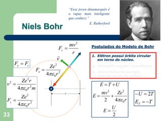 “Esse joven dinamarquês é
                                         o rapaz mais inteligente
                                         que conheci.”
                                                       E. Rutherford
          Niels Bohr

                                      mv 2              Postulados do Modelo de Bohr
                                 Fc =
                                       r
                                r                       1. Elétron possui órbita circular
                                v                          em torno do núcleo.
     Fe = Fc
                          Ze 2           -              2. Momento angular quantizado.
                    Fe =                                3. Absorve/emite energia
                         4πε 0 r 2                         quando muda de estado.
        Ze 2 r
 v2 =                                                        E = T +U
      4πε 0 r 2 m           +
                                     r                     mv 2    Ze 2         − U = 2T
          Ze   2                                        E=      +
 Fc =                                                       2     4πε 0 r       ET = −T
        4πε 0 r 2
                                                                       U
                                                               E=
33                                                                     2
 