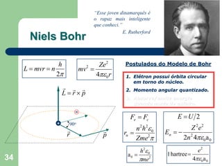 “Esse joven dinamarquês é
                                    o rapaz mais inteligente
                                    que conheci.”
                                                  E. Rutherford
       Niels Bohr

                  h                  Ze2           Postulados do Modelo de Bohr
     L = mvr = n              mv2 =
                 2π                 4πε 0 r        1. Elétron possui órbita circular
                                                      em torno do núcleo.
                    r r r                          2. Momento angular quantizado.
                    L=r×p
                                                   3. Absorve/emite energia
                                                      quando muda de estado.

                          -
                                                     Fe = Fc            E =U 2
                +     90o
                      r                 r              n 2 h 2ε 0           Z 2e 2
                      r                 p         rn =              En = − 2
                                                       Zme2π              2n 4πε 0a 0
                                                         h 2ε 0                     e2
                                                    a0 =            1 hartree =
34                                                       πme2                     4πε 0a 0
 