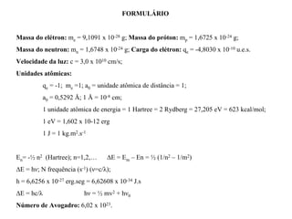 FORMULÁRIO


Massa do elétron: me = 9,1091 x 10-28 g; Massa do próton: mp = 1,6725 x 10-24 g;
Massa do neutron: mn = 1,6748 x 10-24 g; Carga do elétron: qe = -4,8030 x 10-10 u.e.s.
Velocidade da luz: c = 3,0 x 1010 cm/s;
Unidades atômicas:
            qe = -1; me =1; a0 = unidade atômica de distância = 1;
            a0 = 0,5292 Å; 1 Å = 10-8 cm;
            1 unidade atômica de energia = 1 Hartree = 2 Rydberg = 27,205 eV = 623 kcal/mol;
            1 eV = 1,602 x 10-12 erg
            1 J = 1 kg.m2.s-1


En= -½ n2 (Hartree); n=1,2,…        ∆E = Em – En = ½ (1/n2 – 1/m2)
∆E = hν; Ν frequência (s-1) (ν=c/λ);
h = 6,6256 x 10-27 erg.seg = 6,62608 x 10-34 J.s
∆E = hc/λ                   hν = ½ mv2 + hν0
Número de Avogadro: 6,02 x 1023.
 