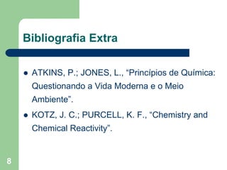 Bibliografia Extra

     ATKINS, P.; JONES, L., “Princípios de Química:
     Questionando a Vida Moderna e o Meio
     Ambiente”.
     KOTZ, J. C.; PURCELL, K. F., “Chemistry and
     Chemical Reactivity”.


8
 