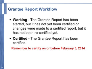 Grantee Report Workflow
 Working - The Grantee Report has been
started, but it has not yet been certified or
changes were made to a certified report, but it
has not been re-certified yet.
 Certified - The Grantee Report has been
certified.
Remember to certify on or before February 3, 2014
16
 