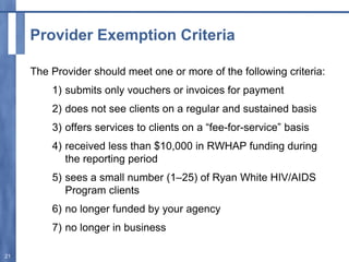 Provider Exemption Criteria
The Provider should meet one or more of the following criteria:
1) submits only vouchers or invoices for payment
2) does not see clients on a regular and sustained basis
3) offers services to clients on a “fee-for-service” basis
4) received less than $10,000 in RWHAP funding during
the reporting period
5) sees a small number (1–25) of Ryan White HIV/AIDS
Program clients
6) no longer funded by your agency
7) no longer in business
21
 