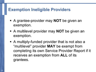 Exemption Ineligible Providers
 A grantee-provider may NOT be given an
exemption.
 A multilevel provider may NOT be given an
exemption.
 A multiply-funded provider that is not also a
“multilevel” provider MAY be exempt from
completing its own Service Provider Report if it
receives an exemption from ALL of its
grantees.
22
 