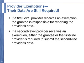 Provider Exemptions—
Their Data Are Still Required!
 If a first-level provider receives an exemption,
the grantee is responsible for reporting the
provider’s data.
 If a second-level provider receives an
exemption, either the grantee or the first-line
provider is required to submit the second-line
provider’s data.
23
 