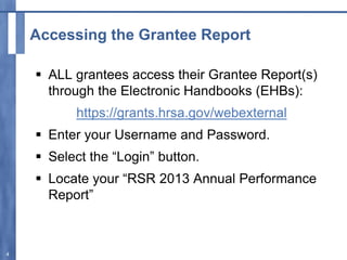 Accessing the Grantee Report
 ALL grantees access their Grantee Report(s)
through the Electronic Handbooks (EHBs):
https://grants.hrsa.gov/webexternal
 Enter your Username and Password.
 Select the “Login” button.
 Locate your “RSR 2013 Annual Performance
Report”
4
 