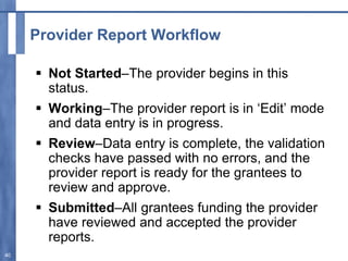 Provider Report Workflow
 Not Started–The provider begins in this
status.
 Working–The provider report is in ‘Edit’ mode
and data entry is in progress.
 Review–Data entry is complete, the validation
checks have passed with no errors, and the
provider report is ready for the grantees to
review and approve.
 Submitted–All grantees funding the provider
have reviewed and accepted the provider
reports.
40
 