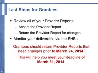 Last Steps for Grantees
 Review all of your Provider Reports.
– Accept the Provider Report
– Return the Provider Report for changes
 Monitor your deliverable via the EHBs
Grantees should return Provider Reports that
need changes prior to March 24, 2014.
This will help you meet your deadline of
March 31, 2014.
41
 