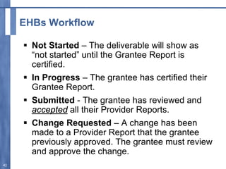 EHBs Workflow
 Not Started – The deliverable will show as
“not started” until the Grantee Report is
certified.
 In Progress – The grantee has certified their
Grantee Report.
 Submitted - The grantee has reviewed and
accepted all their Provider Reports.
 Change Requested – A change has been
made to a Provider Report that the grantee
previously approved. The grantee must review
and approve the change.
42
 