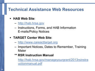 Technical Assistance Web Resources
 HAB Web Site:
– http://hab.hrsa.gov
– Instructions, Forms, and HAB Information
E-mails/Policy Notices
 TARGET Center Web Site:
– http://www.careacttarget.org
– Important Notices, Dates to Remember, Training
Mater
** RSR Instruction Manual
http://hab.hrsa.gov/manageyourgrant/2013rsinstra
uctionmanual.pdf
44
 