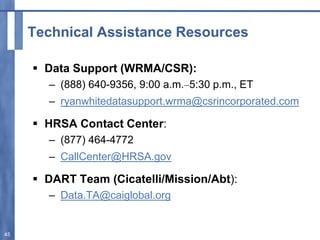 Technical Assistance Resources
 Data Support (WRMA/CSR):
– (888) 640-9356, 9:00 a.m.–5:30 p.m., ET
– ryanwhitedatasupport.wrma@csrincorporated.com
 HRSA Contact Center:
– (877) 464-4772
– CallCenter@HRSA.gov
 DART Team (Cicatelli/Mission/Abt):
– Data.TA@caiglobal.org
45
 