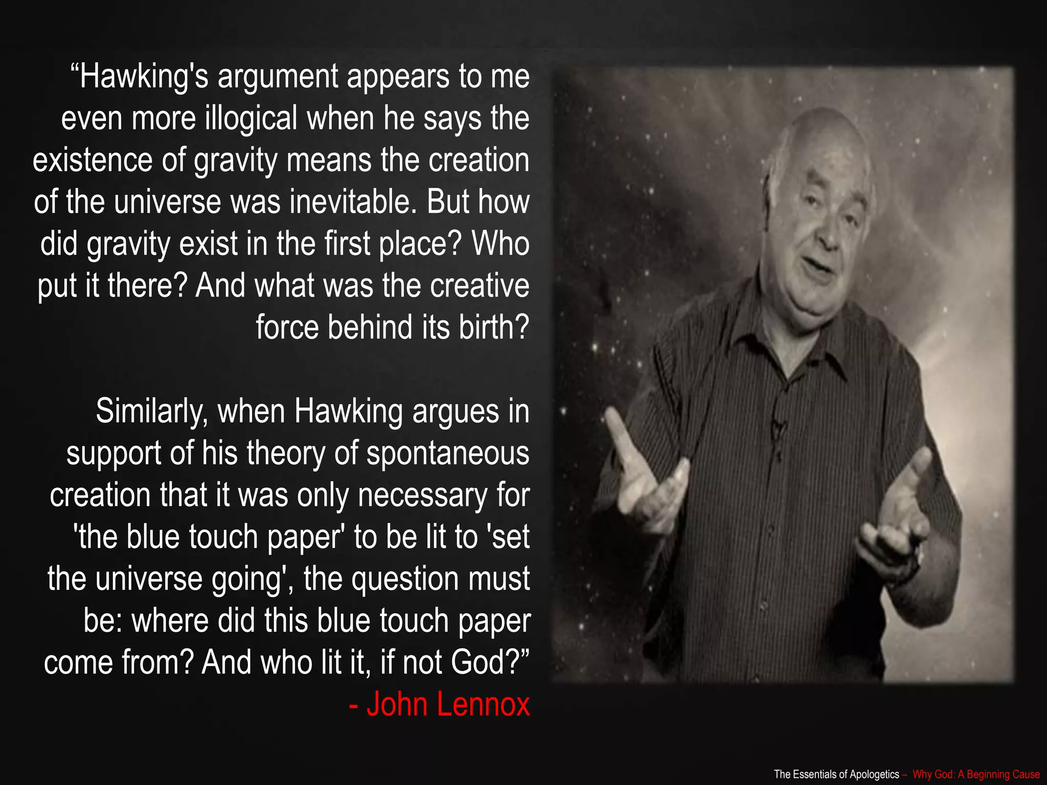 The Essentials of Apologetics – Why God: A Beginning Cause
“Hawking's argument appears to me
even more illogical when he says the
existence of gravity means the creation
of the universe was inevitable. But how
did gravity exist in the first place? Who
put it there? And what was the creative
force behind its birth?
Similarly, when Hawking argues in
support of his theory of spontaneous
creation that it was only necessary for
'the blue touch paper' to be lit to 'set
the universe going', the question must
be: where did this blue touch paper
come from? And who lit it, if not God?”
- John Lennox
 