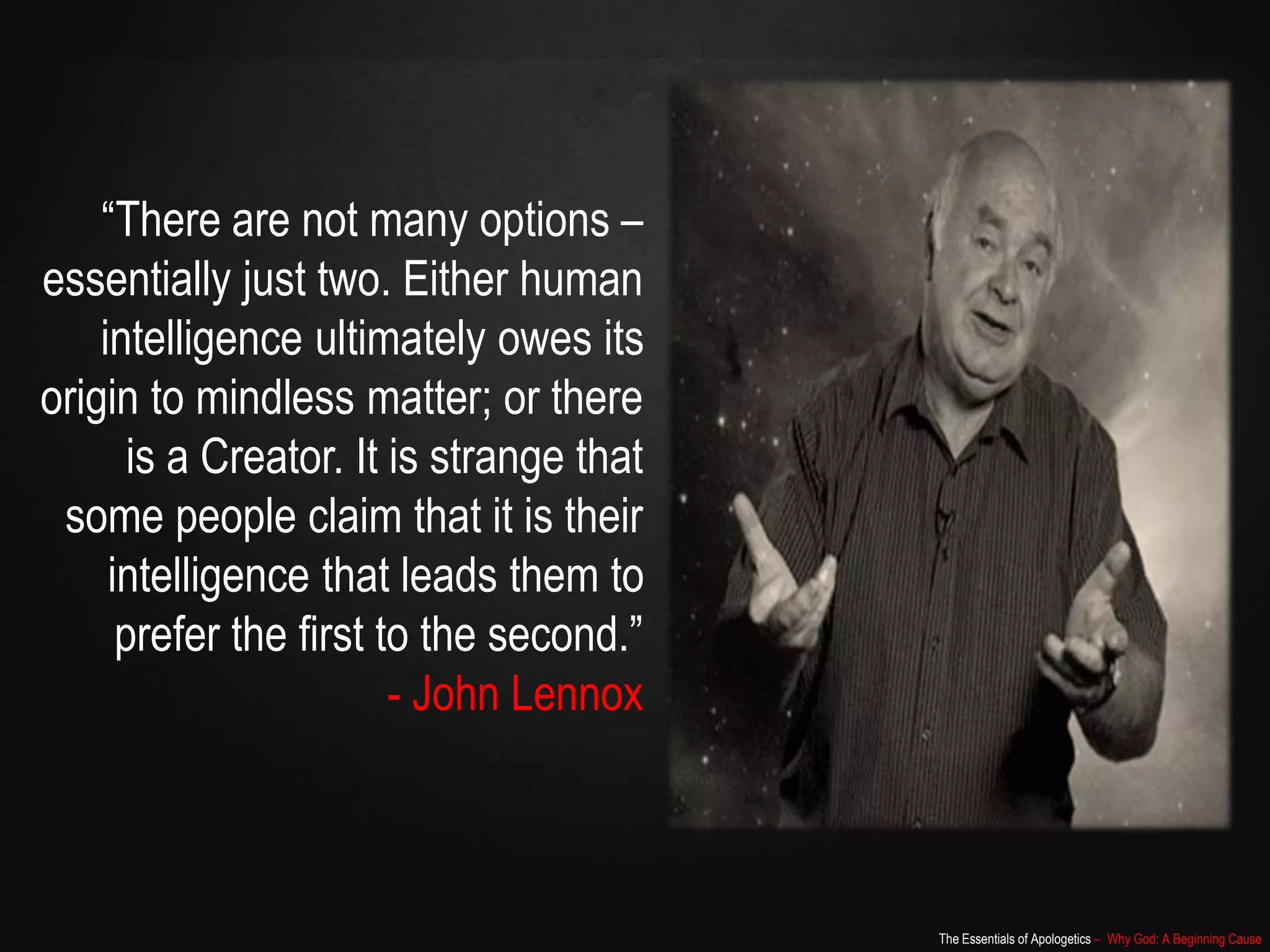 The Essentials of Apologetics – Why God: A Beginning Cause
“There are not many options –
essentially just two. Either human
intelligence ultimately owes its
origin to mindless matter; or there
is a Creator. It is strange that
some people claim that it is their
intelligence that leads them to
prefer the first to the second.”
- John Lennox
 