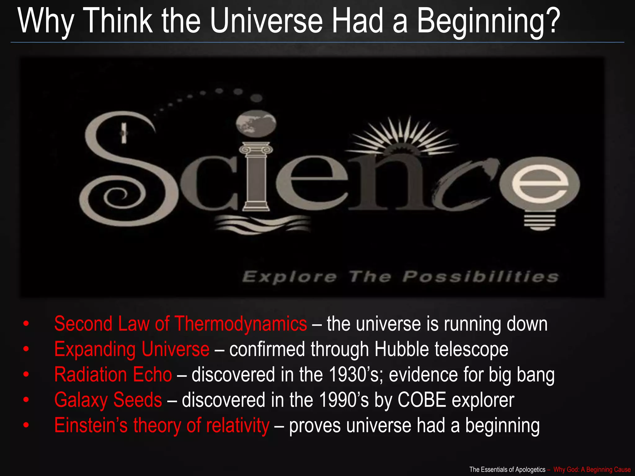 The Essentials of Apologetics – Why God: A Beginning Cause
Why Think the Universe Had a Beginning?
• Second Law of Thermodynamics – the universe is running down
• Expanding Universe – confirmed through Hubble telescope
• Radiation Echo – discovered in the 1930’s; evidence for big bang
• Galaxy Seeds – discovered in the 1990’s by COBE explorer
• Einstein’s theory of relativity – proves universe had a beginning
 