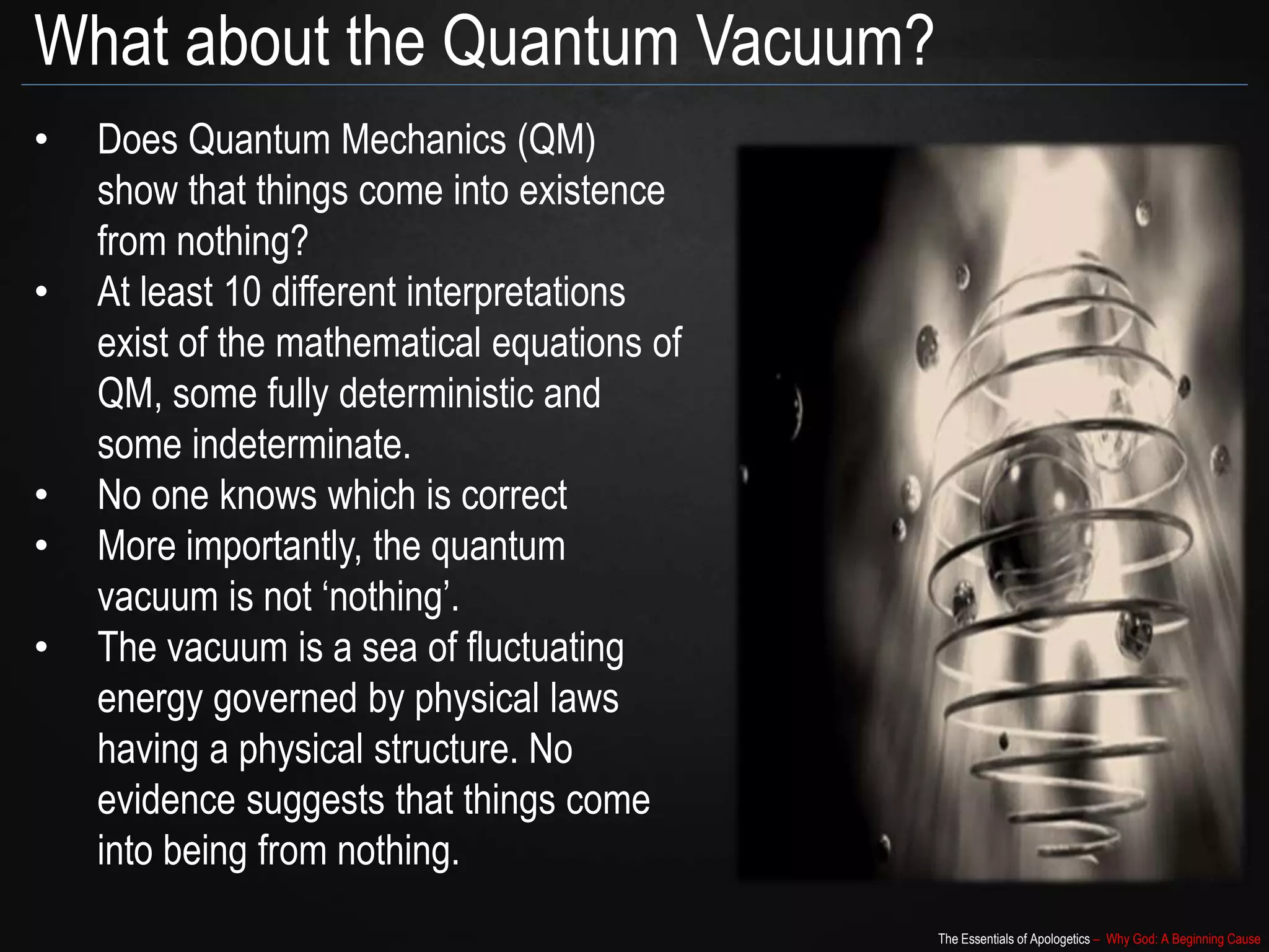 The Essentials of Apologetics – Why God: A Beginning Cause
What about the Quantum Vacuum?
• Does Quantum Mechanics (QM)
show that things come into existence
from nothing?
• At least 10 different interpretations
exist of the mathematical equations of
QM, some fully deterministic and
some indeterminate.
• No one knows which is correct
• More importantly, the quantum
vacuum is not ‘nothing’.
• The vacuum is a sea of fluctuating
energy governed by physical laws
having a physical structure. No
evidence suggests that things come
into being from nothing.
 