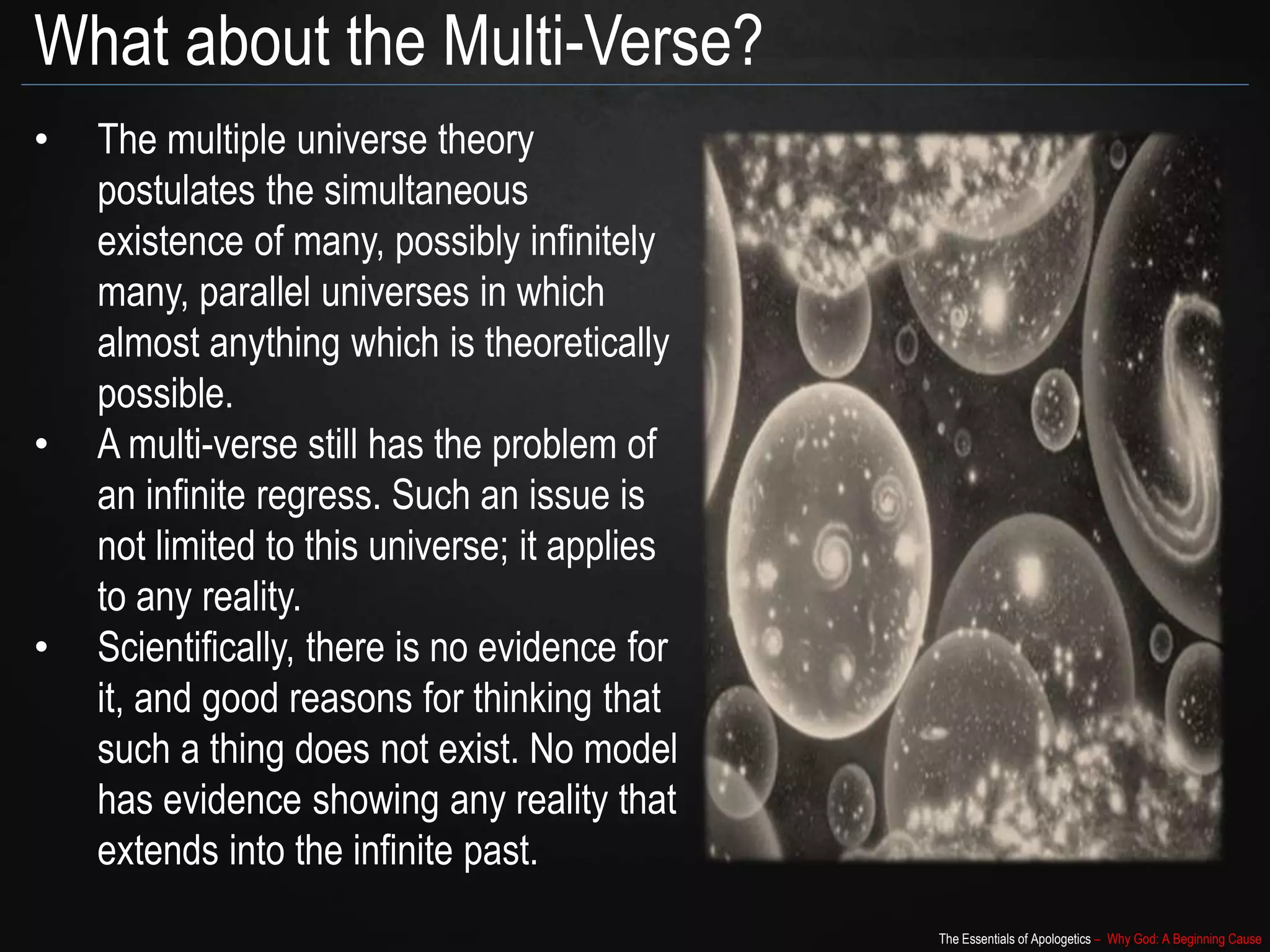 The Essentials of Apologetics – Why God: A Beginning Cause
What about the Multi-Verse?
• The multiple universe theory
postulates the simultaneous
existence of many, possibly infinitely
many, parallel universes in which
almost anything which is theoretically
possible.
• A multi-verse still has the problem of
an infinite regress. Such an issue is
not limited to this universe; it applies
to any reality.
• Scientifically, there is no evidence for
it, and good reasons for thinking that
such a thing does not exist. No model
has evidence showing any reality that
extends into the infinite past.
 
