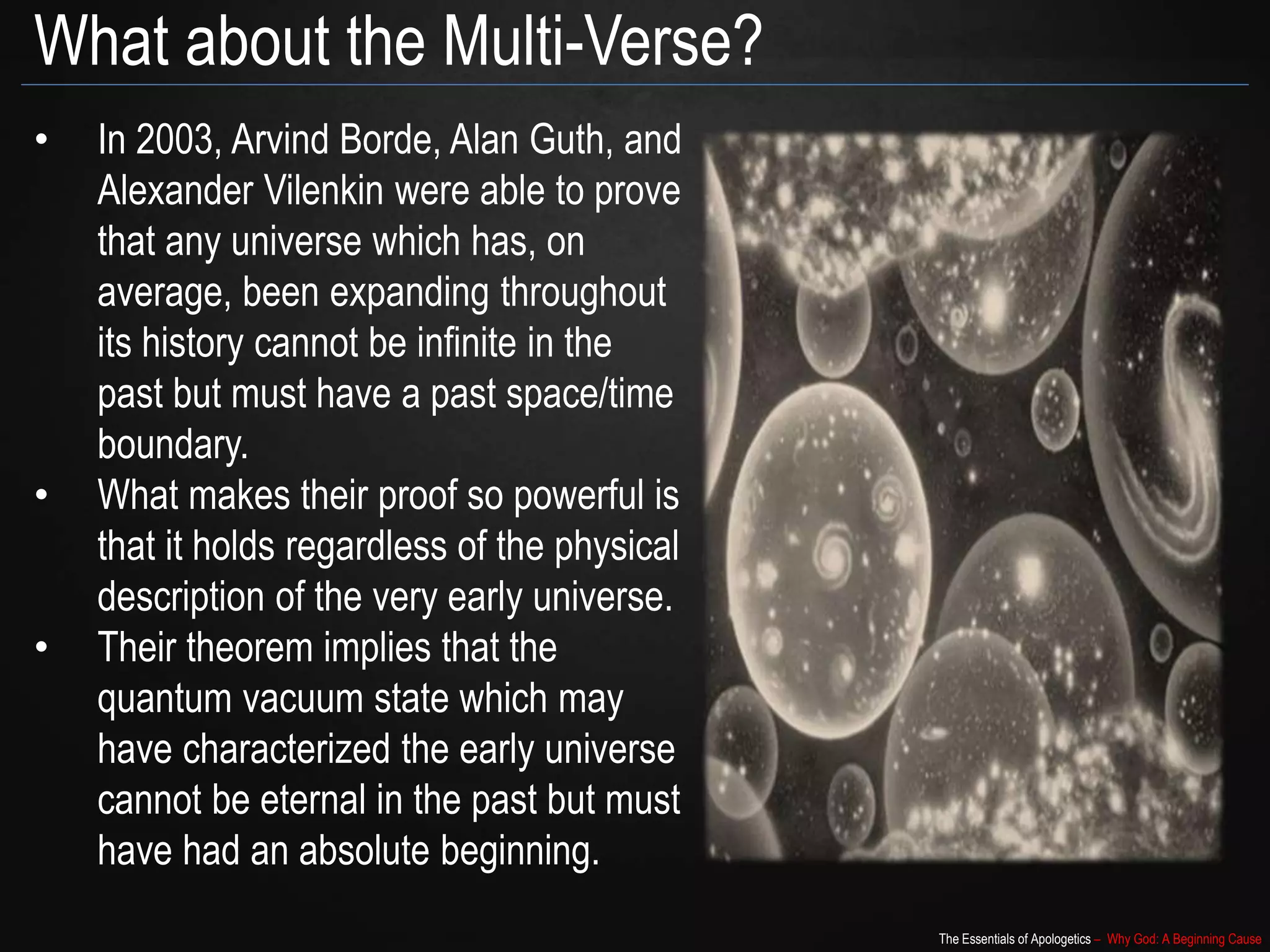 The Essentials of Apologetics – Why God: A Beginning Cause
What about the Multi-Verse?
• In 2003, Arvind Borde, Alan Guth, and
Alexander Vilenkin were able to prove
that any universe which has, on
average, been expanding throughout
its history cannot be infinite in the
past but must have a past space/time
boundary.
• What makes their proof so powerful is
that it holds regardless of the physical
description of the very early universe.
• Their theorem implies that the
quantum vacuum state which may
have characterized the early universe
cannot be eternal in the past but must
have had an absolute beginning.
 