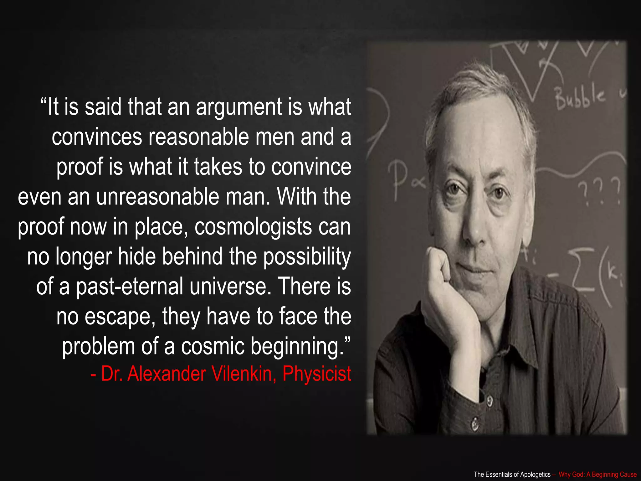 The Essentials of Apologetics – Why God: A Beginning Cause
“It is said that an argument is what
convinces reasonable men and a
proof is what it takes to convince
even an unreasonable man. With the
proof now in place, cosmologists can
no longer hide behind the possibility
of a past-eternal universe. There is
no escape, they have to face the
problem of a cosmic beginning.”
- Dr. Alexander Vilenkin, Physicist
 