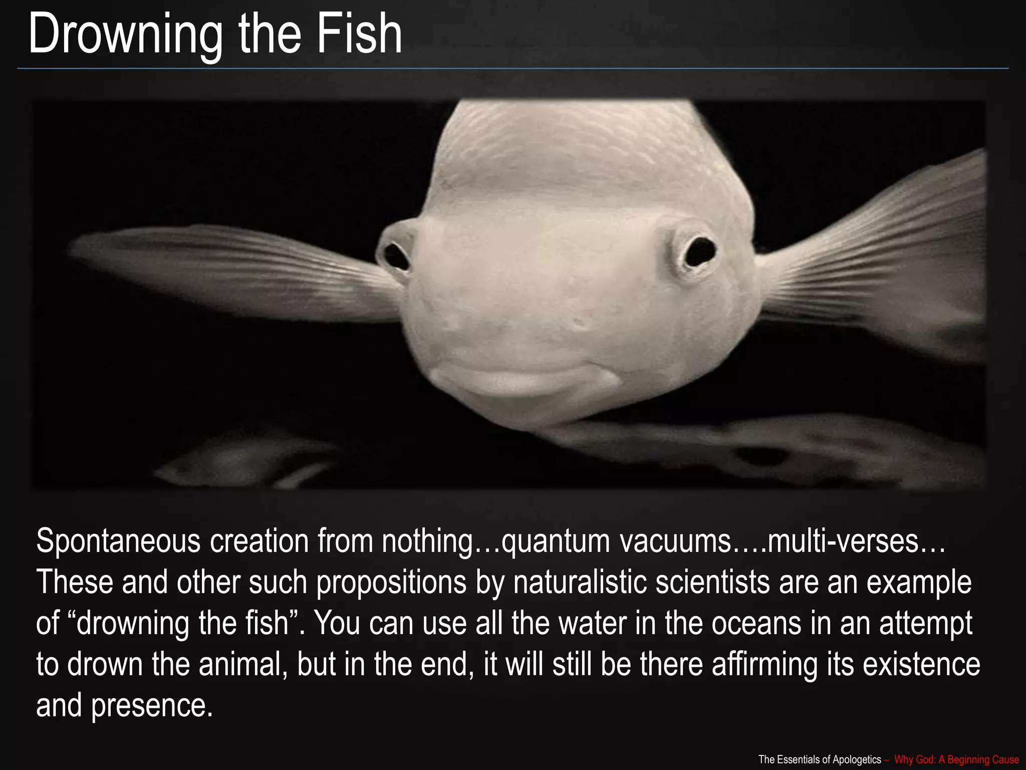The Essentials of Apologetics – Why God: A Beginning Cause
Drowning the Fish
Spontaneous creation from nothing…quantum vacuums….multi-verses…
These and other such propositions by naturalistic scientists are an example
of “drowning the fish”. You can use all the water in the oceans in an attempt
to drown the animal, but in the end, it will still be there affirming its existence
and presence.
 