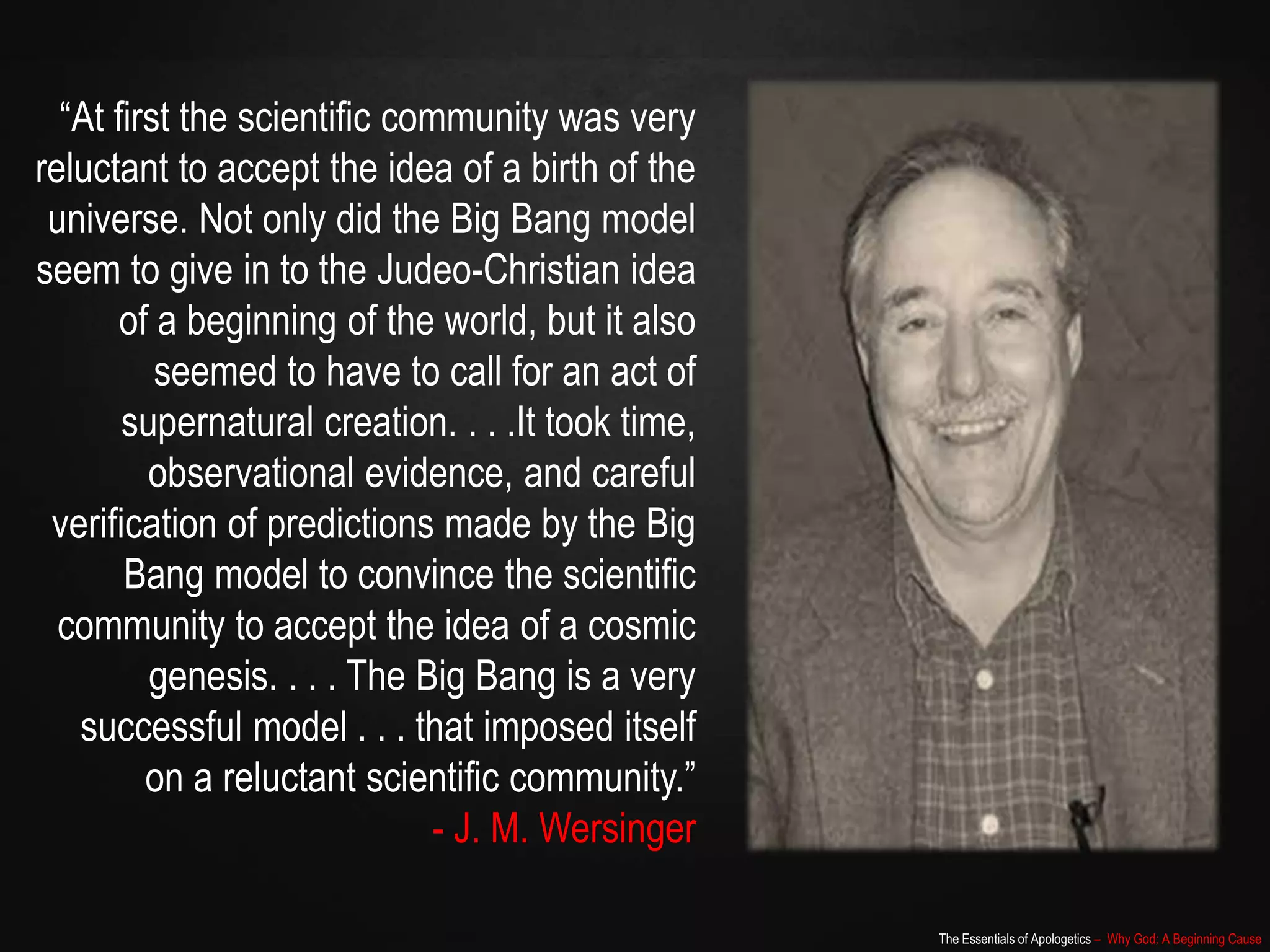 The Essentials of Apologetics – Why God: A Beginning Cause
“At first the scientific community was very
reluctant to accept the idea of a birth of the
universe. Not only did the Big Bang model
seem to give in to the Judeo-Christian idea
of a beginning of the world, but it also
seemed to have to call for an act of
supernatural creation. . . .It took time,
observational evidence, and careful
verification of predictions made by the Big
Bang model to convince the scientific
community to accept the idea of a cosmic
genesis. . . . The Big Bang is a very
successful model . . . that imposed itself
on a reluctant scientific community.”
- J. M. Wersinger
 