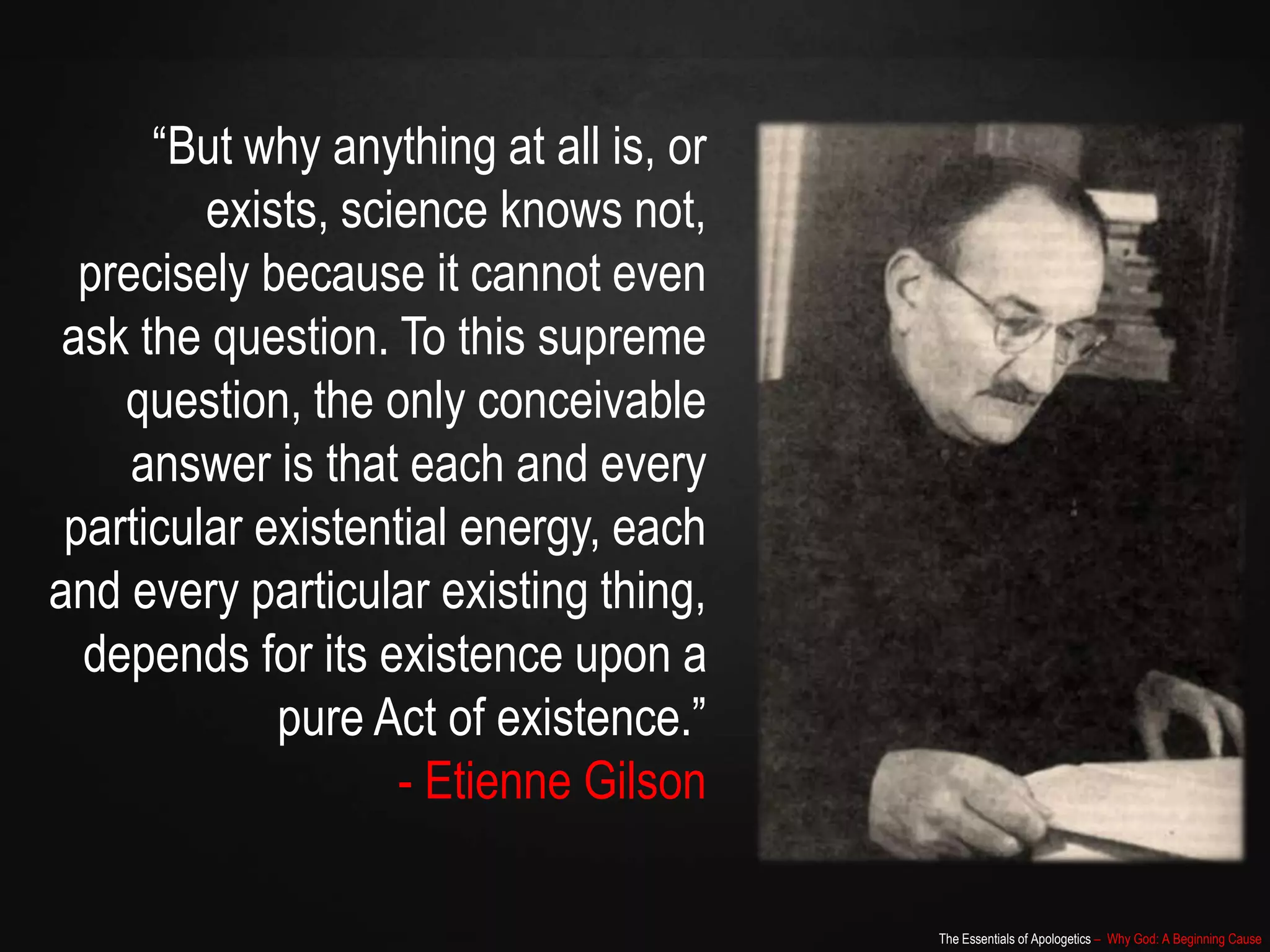 The Essentials of Apologetics – Why God: A Beginning Cause
“But why anything at all is, or
exists, science knows not,
precisely because it cannot even
ask the question. To this supreme
question, the only conceivable
answer is that each and every
particular existential energy, each
and every particular existing thing,
depends for its existence upon a
pure Act of existence.”
- Etienne Gilson
 