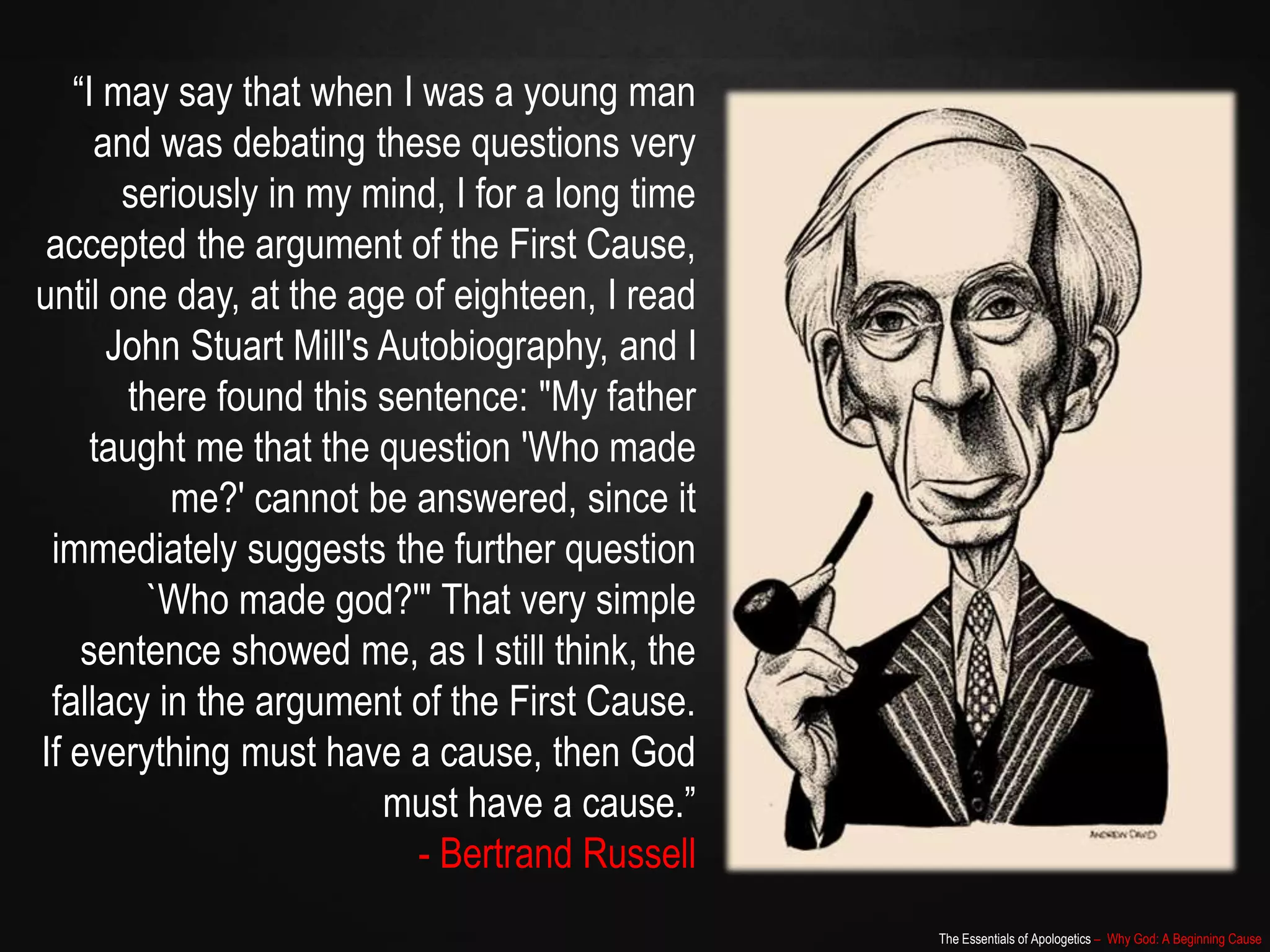 The Essentials of Apologetics – Why God: A Beginning Cause
“I may say that when I was a young man
and was debating these questions very
seriously in my mind, I for a long time
accepted the argument of the First Cause,
until one day, at the age of eighteen, I read
John Stuart Mill's Autobiography, and I
there found this sentence: "My father
taught me that the question 'Who made
me?' cannot be answered, since it
immediately suggests the further question
`Who made god?'" That very simple
sentence showed me, as I still think, the
fallacy in the argument of the First Cause.
If everything must have a cause, then God
must have a cause.”
- Bertrand Russell
 
