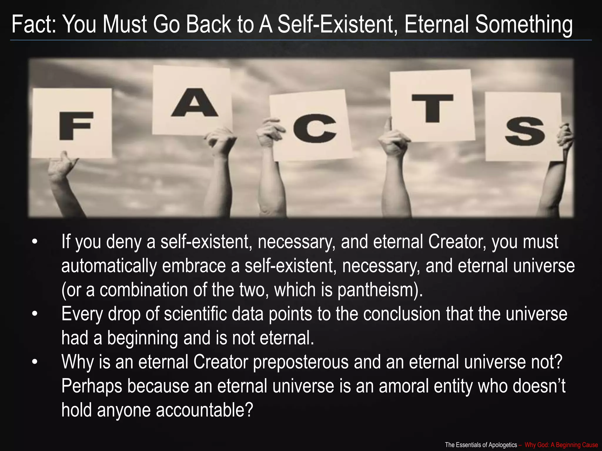 The Essentials of Apologetics – Why God: A Beginning Cause
Fact: You Must Go Back to A Self-Existent, Eternal Something
• If you deny a self-existent, necessary, and eternal Creator, you must
automatically embrace a self-existent, necessary, and eternal universe
(or a combination of the two, which is pantheism).
• Every drop of scientific data points to the conclusion that the universe
had a beginning and is not eternal.
• Why is an eternal Creator preposterous and an eternal universe not?
Perhaps because an eternal universe is an amoral entity who doesn’t
hold anyone accountable?
 