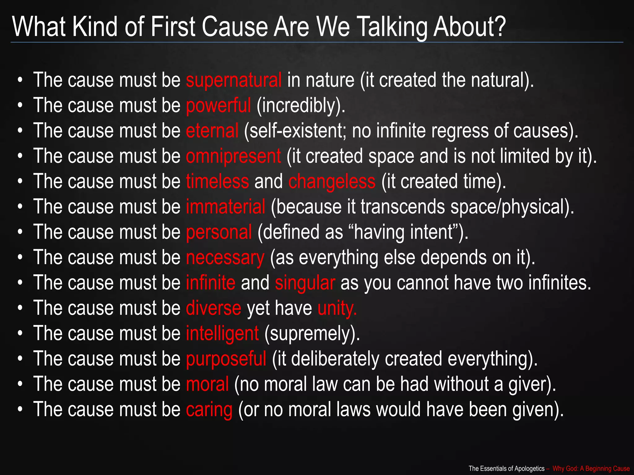 The Essentials of Apologetics – Why God: A Beginning Cause
What Kind of First Cause Are We Talking About?
• The cause must be supernatural in nature (it created the natural).
• The cause must be powerful (incredibly).
• The cause must be eternal (self-existent; no infinite regress of causes).
• The cause must be omnipresent (it created space and is not limited by it).
• The cause must be timeless and changeless (it created time).
• The cause must be immaterial (because it transcends space/physical).
• The cause must be personal (defined as “having intent”).
• The cause must be necessary (as everything else depends on it).
• The cause must be infinite and singular as you cannot have two infinites.
• The cause must be diverse yet have unity.
• The cause must be intelligent (supremely).
• The cause must be purposeful (it deliberately created everything).
• The cause must be moral (no moral law can be had without a giver).
• The cause must be caring (or no moral laws would have been given).
 