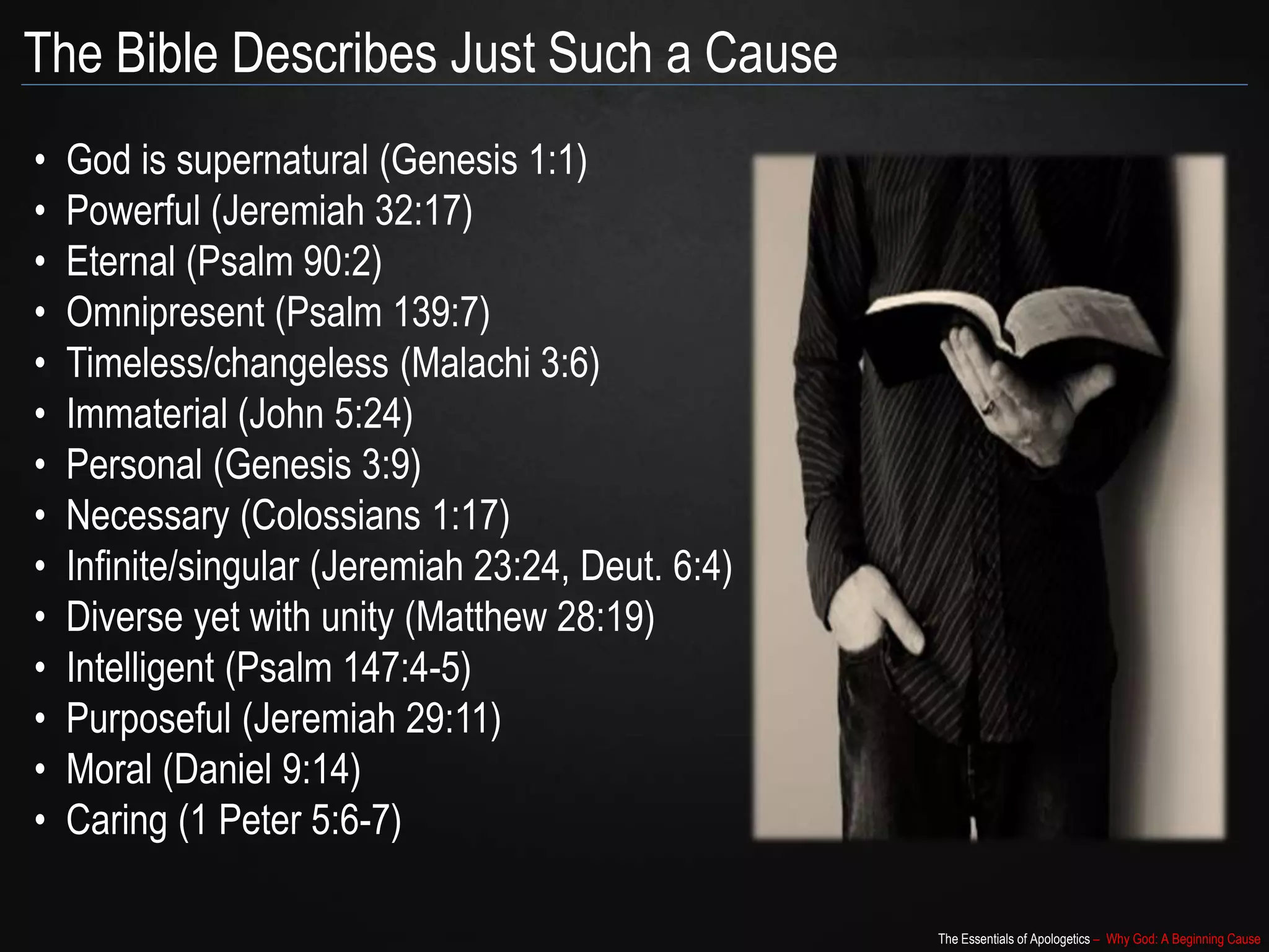 The Essentials of Apologetics – Why God: A Beginning Cause
The Bible Describes Just Such a Cause
• God is supernatural (Genesis 1:1)
• Powerful (Jeremiah 32:17)
• Eternal (Psalm 90:2)
• Omnipresent (Psalm 139:7)
• Timeless/changeless (Malachi 3:6)
• Immaterial (John 5:24)
• Personal (Genesis 3:9)
• Necessary (Colossians 1:17)
• Infinite/singular (Jeremiah 23:24, Deut. 6:4)
• Diverse yet with unity (Matthew 28:19)
• Intelligent (Psalm 147:4-5)
• Purposeful (Jeremiah 29:11)
• Moral (Daniel 9:14)
• Caring (1 Peter 5:6-7)
 