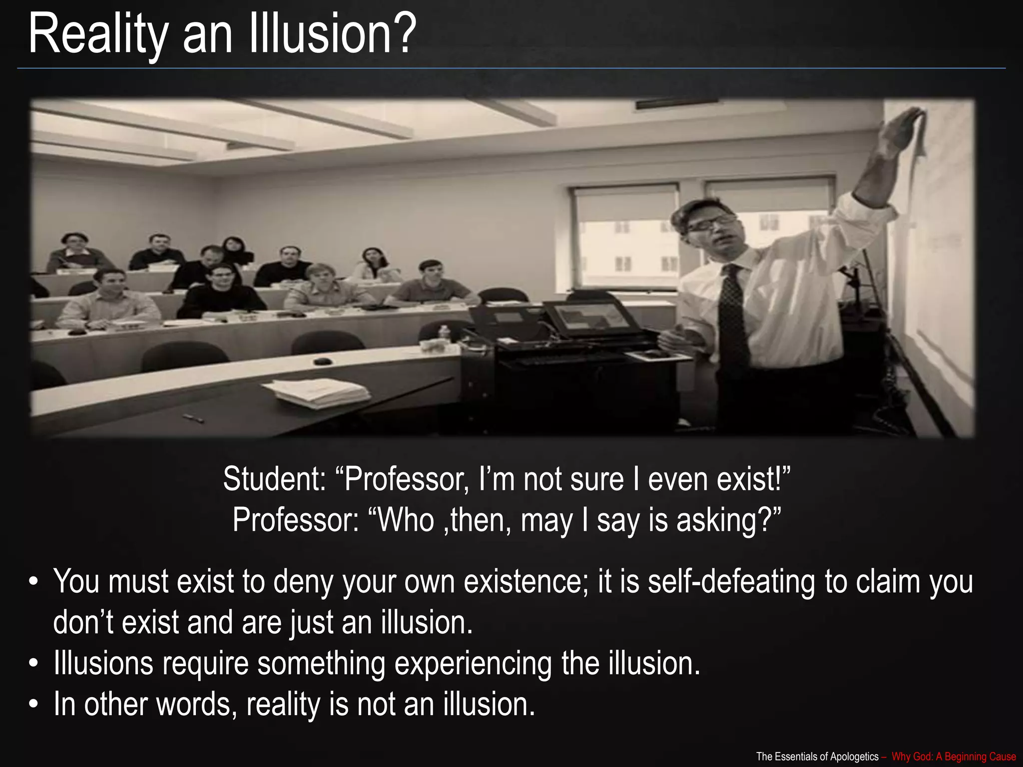 The Essentials of Apologetics – Why God: A Beginning Cause
Reality an Illusion?
Student: “Professor, I’m not sure I even exist!”
Professor: “Who ,then, may I say is asking?”
• You must exist to deny your own existence; it is self-defeating to claim you
don’t exist and are just an illusion.
• Illusions require something experiencing the illusion.
• In other words, reality is not an illusion.
 