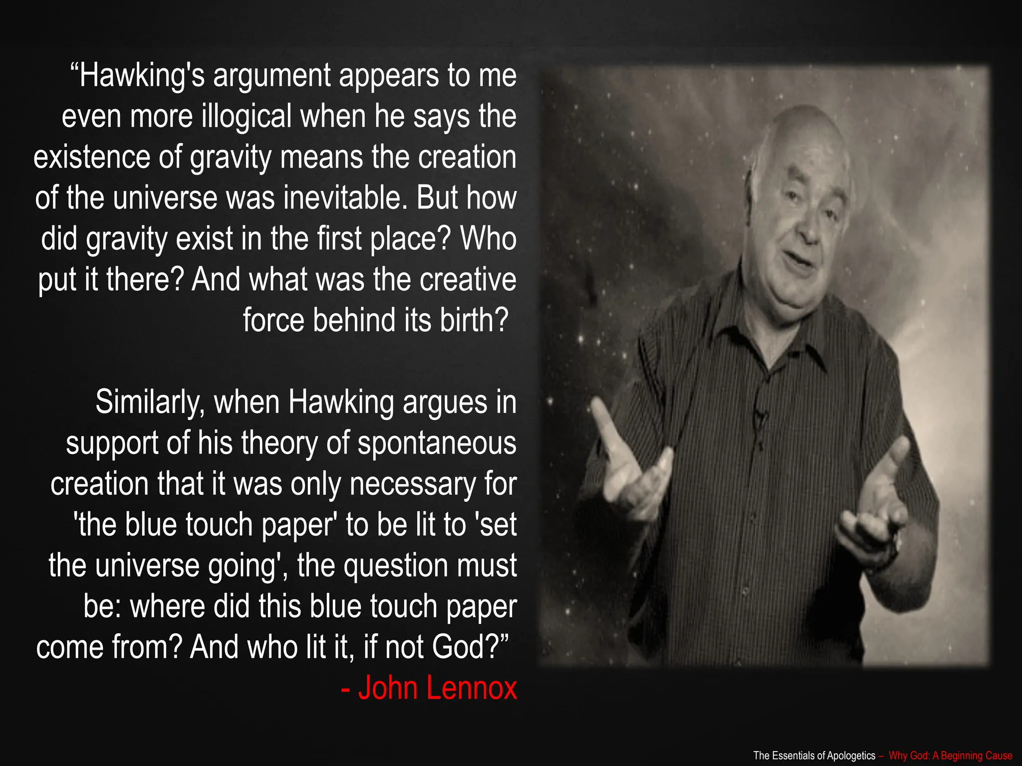 The Essentials of Apologetics – Why God: A Beginning Cause
“Hawking's argument appears to me
even more illogical when he says the
existence of gravity means the creation
of the universe was inevitable. But how
did gravity exist in the first place? Who
put it there? And what was the creative
force behind its birth?
Similarly, when Hawking argues in
support of his theory of spontaneous
creation that it was only necessary for
'the blue touch paper' to be lit to 'set
the universe going', the question must
be: where did this blue touch paper
come from? And who lit it, if not God?”
- John Lennox
 