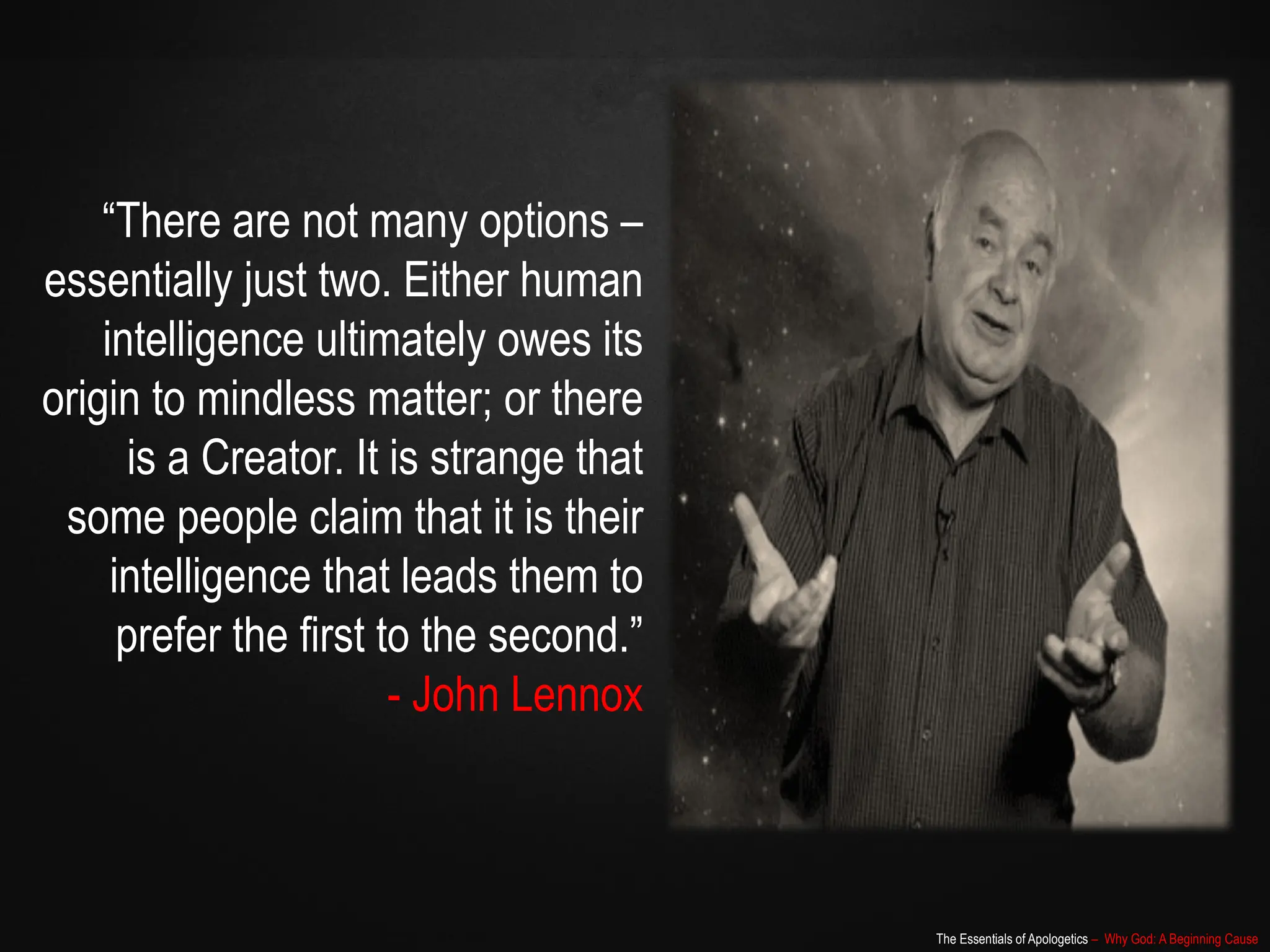 The Essentials of Apologetics – Why God: A Beginning Cause
“There are not many options –
essentially just two. Either human
intelligence ultimately owes its
origin to mindless matter; or there
is a Creator. It is strange that
some people claim that it is their
intelligence that leads them to
prefer the first to the second.”
- John Lennox
 