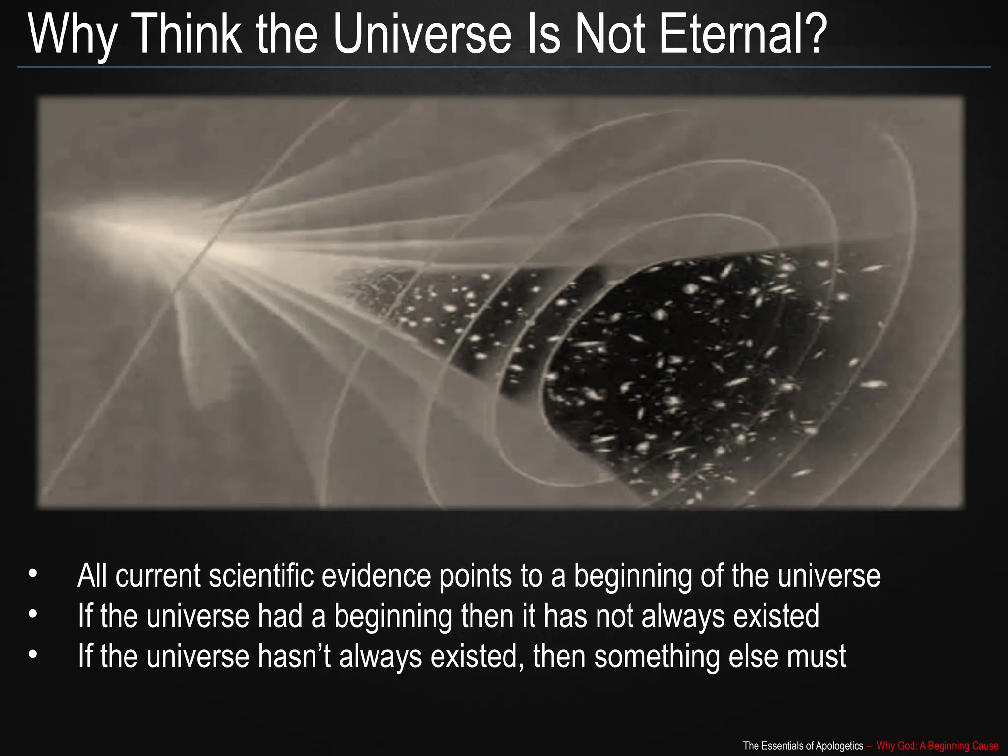 The Essentials of Apologetics – Why God: A Beginning Cause
Why Think the Universe Is Not Eternal?
• All current scientific evidence points to a beginning of the universe
• If the universe had a beginning then it has not always existed
• If the universe hasn’t always existed, then something else must
 