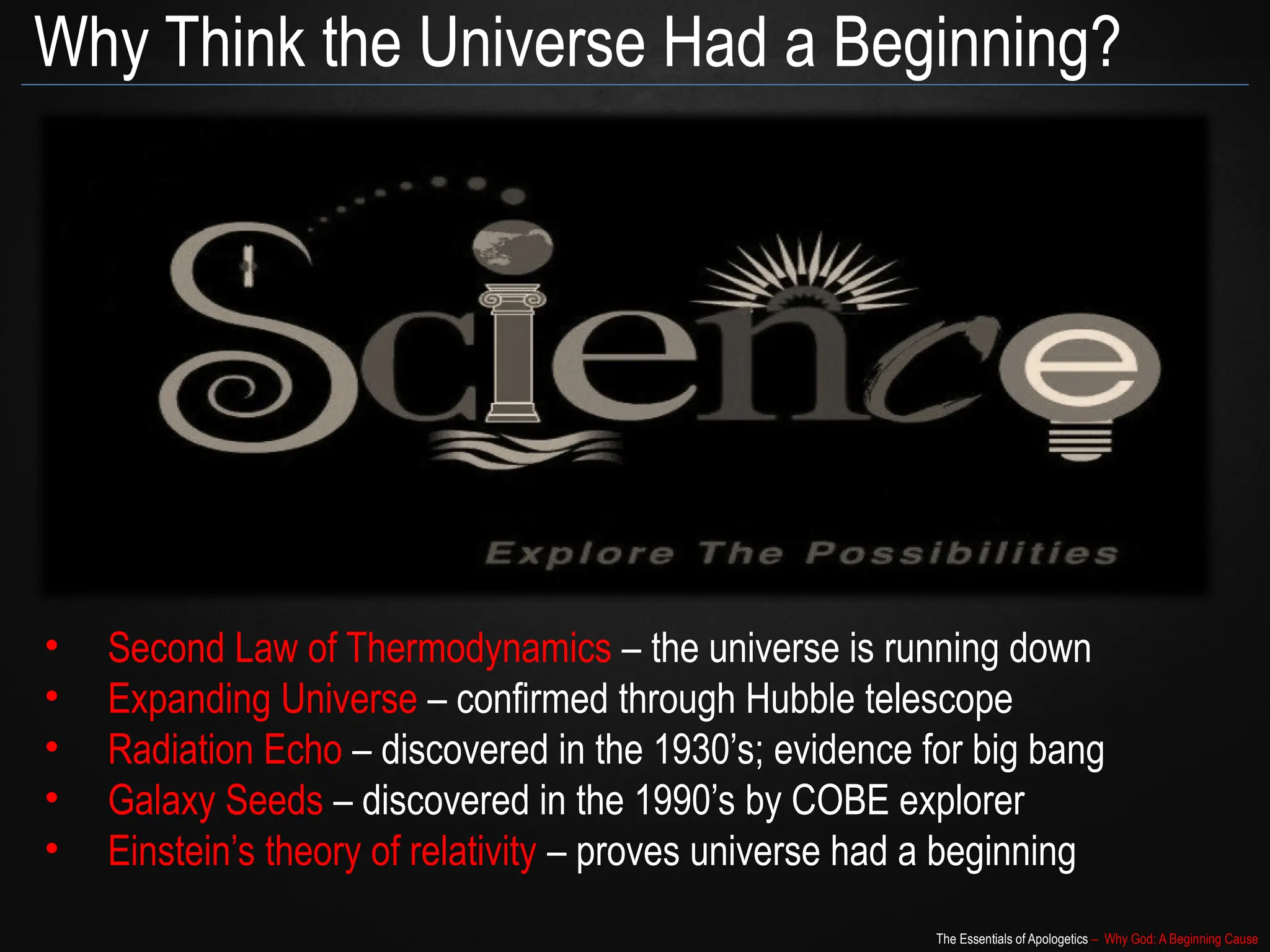 The Essentials of Apologetics – Why God: A Beginning Cause
Why Think the Universe Had a Beginning?
• Second Law of Thermodynamics – the universe is running down
• Expanding Universe – confirmed through Hubble telescope
• Radiation Echo – discovered in the 1930’s; evidence for big bang
• Galaxy Seeds – discovered in the 1990’s by COBE explorer
• Einstein’s theory of relativity – proves universe had a beginning
 