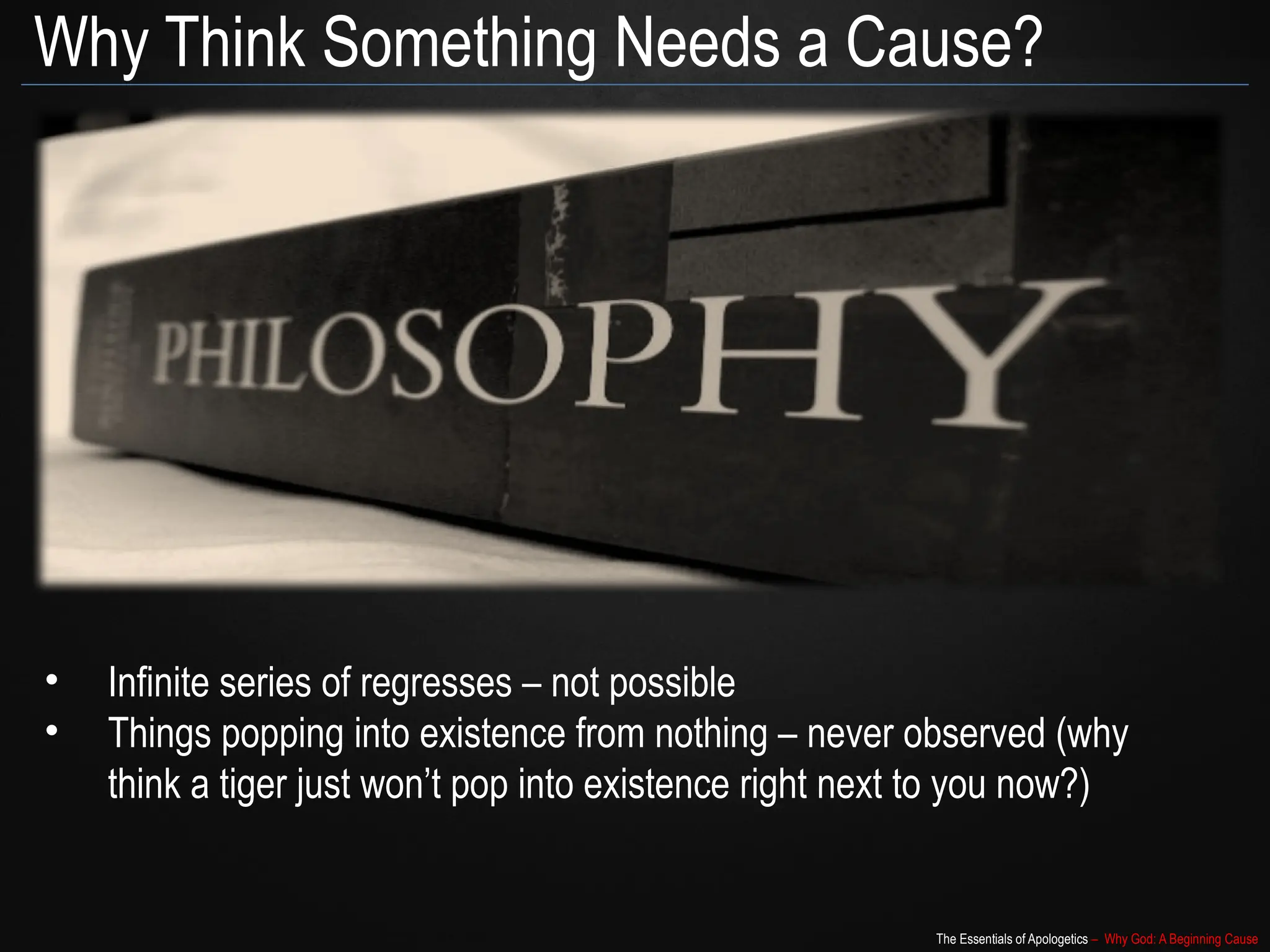 The Essentials of Apologetics – Why God: A Beginning Cause
Why Think Something Needs a Cause?
• Infinite series of regresses – not possible
• Things popping into existence from nothing – never observed (why
think a tiger just won’t pop into existence right next to you now?)
 