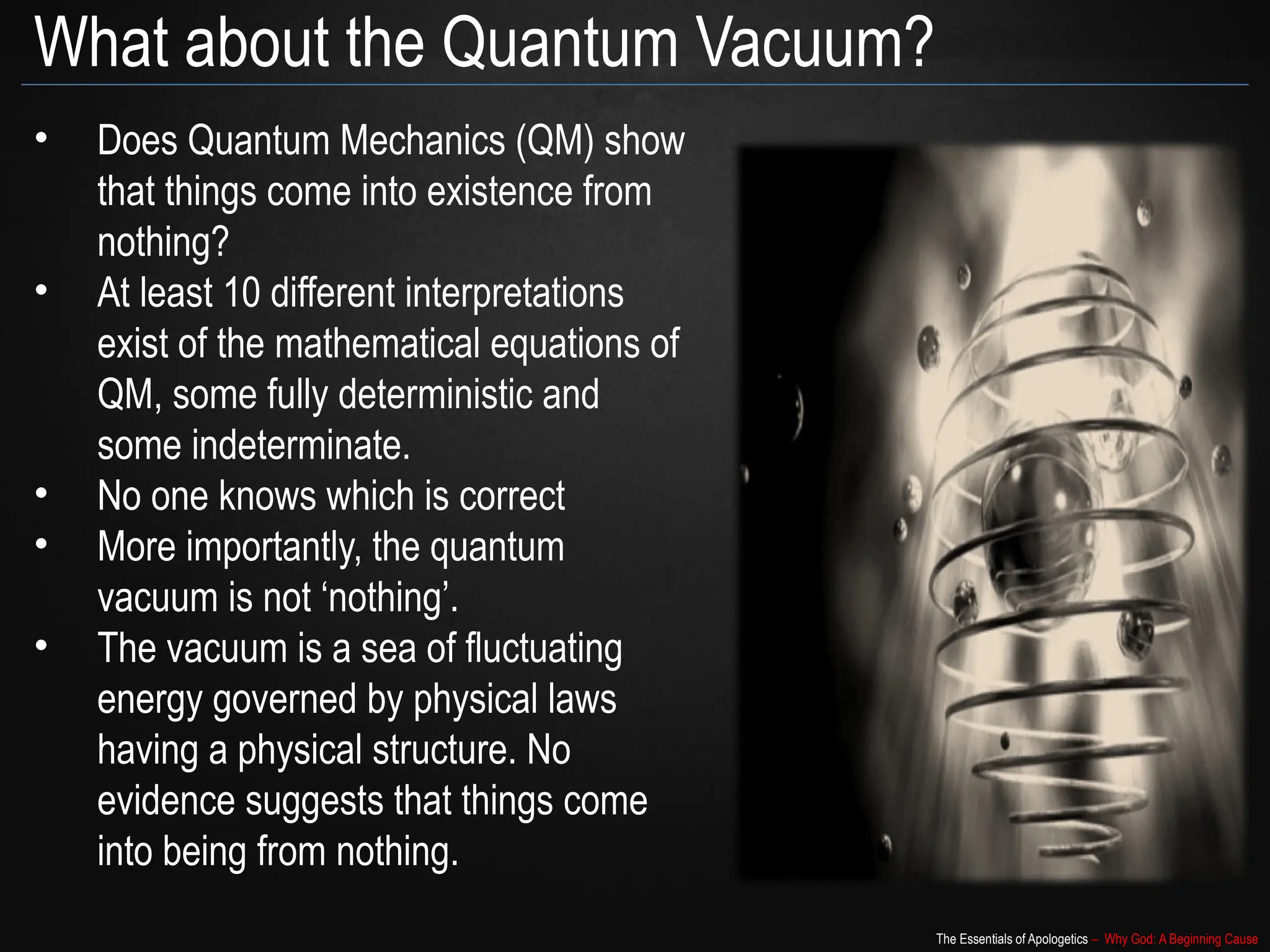 The Essentials of Apologetics – Why God: A Beginning Cause
What about the Quantum Vacuum?
• Does Quantum Mechanics (QM) show
that things come into existence from
nothing?
• At least 10 different interpretations
exist of the mathematical equations of
QM, some fully deterministic and
some indeterminate.
• No one knows which is correct
• More importantly, the quantum
vacuum is not ‘nothing’.
• The vacuum is a sea of fluctuating
energy governed by physical laws
having a physical structure. No
evidence suggests that things come
into being from nothing.
 