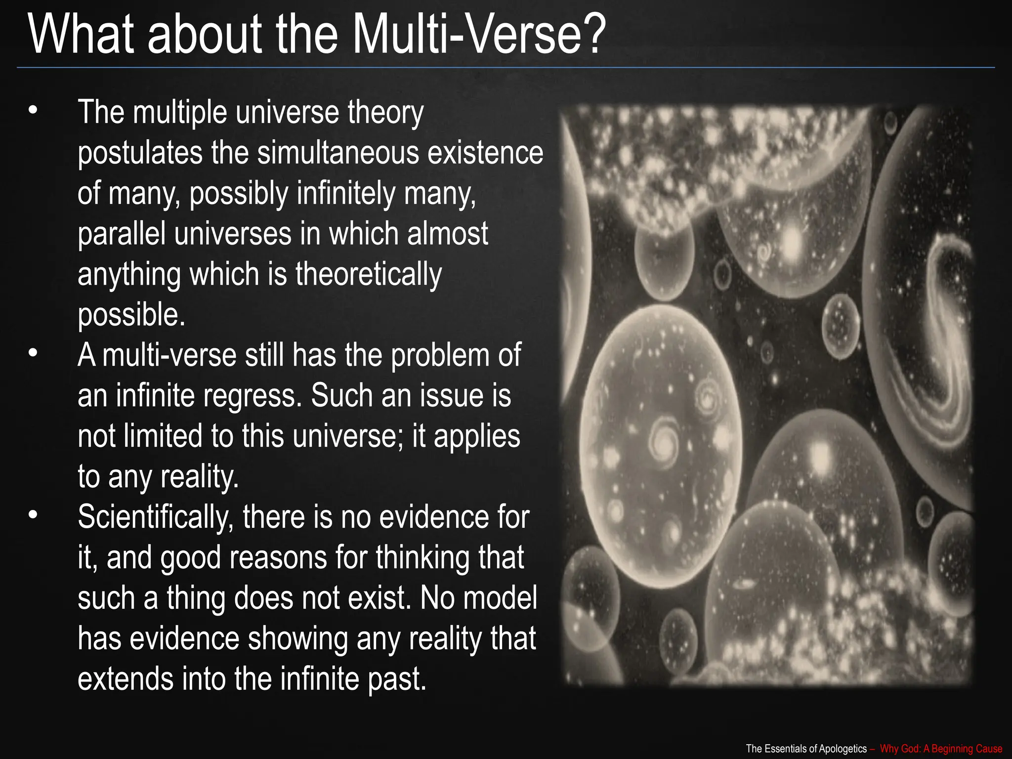 The Essentials of Apologetics – Why God: A Beginning Cause
What about the Multi-Verse?
• The multiple universe theory
postulates the simultaneous existence
of many, possibly infinitely many,
parallel universes in which almost
anything which is theoretically
possible.
• A multi-verse still has the problem of
an infinite regress. Such an issue is
not limited to this universe; it applies
to any reality.
• Scientifically, there is no evidence for
it, and good reasons for thinking that
such a thing does not exist. No model
has evidence showing any reality that
extends into the infinite past.
 